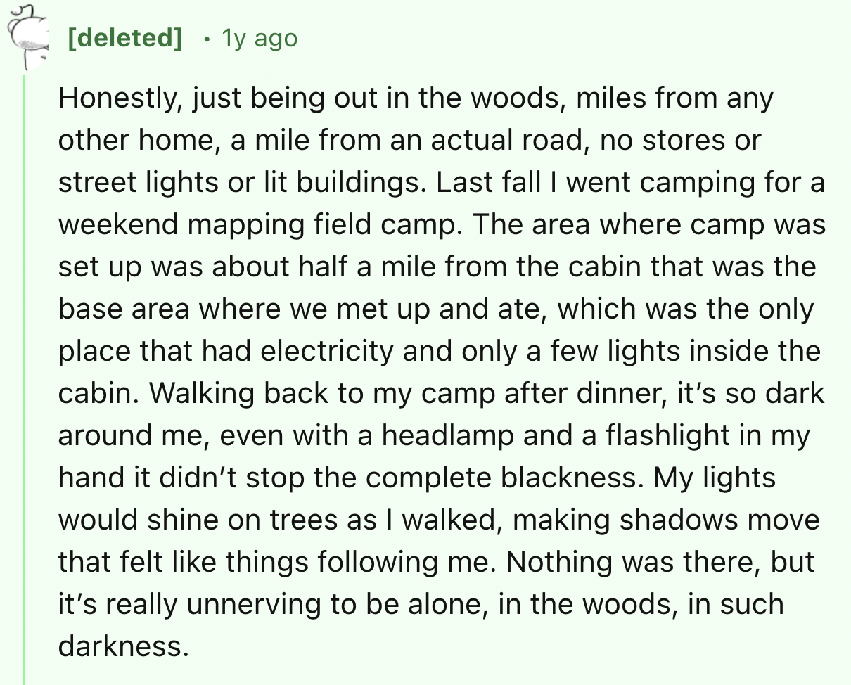 screenshot - deleted 1y ago Honestly, just being out in the woods, miles from any other home, a mile from an actual road, no stores or street lights or lit buildings. Last fall I went camping for a weekend mapping field camp. The area where camp was set u